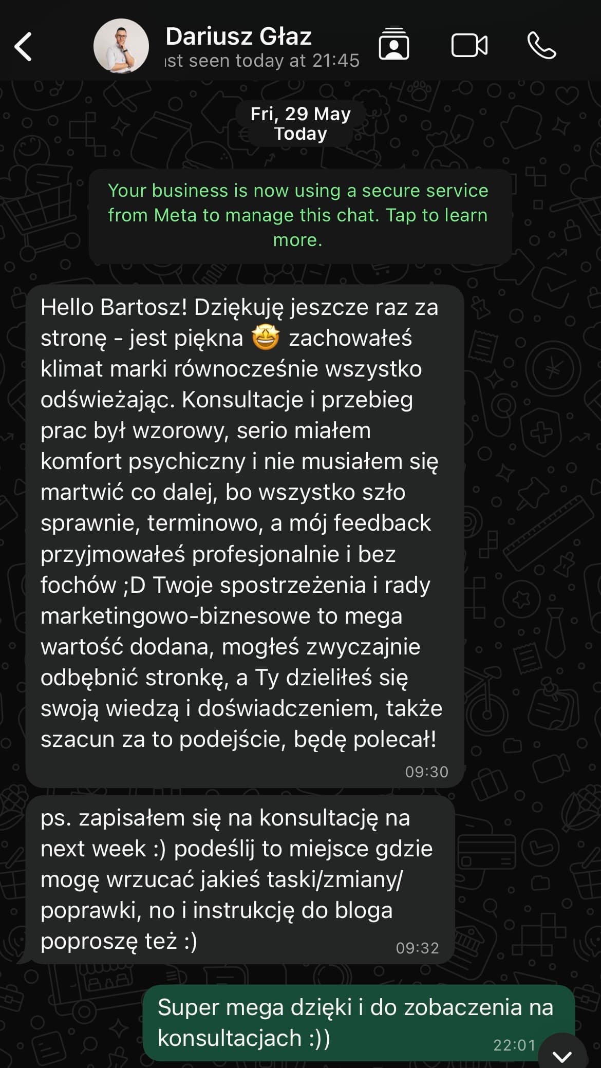 Zrzut ekranu opinii od Dariusz Głaz: „Dziękuję jeszcze raz za stronę - jest piękna, zachowałeś klimat marki równocześnie wszystko odświeżając. Konsultacje i przebieg prac był wzorowy, serio miałem komfort psychiczny i nie musiałem się martwić co dalej, bo wszystko szło sprawnie, terminowo, a mój feedback przyjmowałeś profesjonalnie i bez fochów. Twoje spostrzeżenia i rady marketingowo-biznesowe to mega wartość dodana, mogłeś zwyczajnie odbębnić stronkę, a Ty dzieliłeś się swoją wiedzą i doświadczeniem, także szacunek za to podejście, będę polecał!”